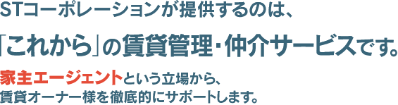 STコーポレーションが提供するのは、「これから」の賃貸管理・仲介サービスです。家主エージェントという立場から、賃貸家主様を徹底的にサポートします。